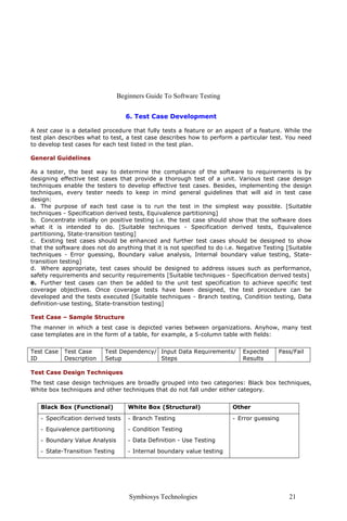 Beginners Guide To Software Testing


                                   6. Test Case Development

A test case is a detailed procedure that fully tests a feature or an aspect of a feature. While the
test plan describes what to test, a test case describes how to perform a particular test. You need
to develop test cases for each test listed in the test plan.

General Guidelines

As a tester, the best way to determine the compliance of the software to requirements is by
designing effective test cases that provide a thorough test of a unit. Various test case design
techniques enable the testers to develop effective test cases. Besides, implementing the design
techniques, every tester needs to keep in mind general guidelines that will aid in test case
design:
a. The purpose of each test case is to run the test in the simplest way possible. [Suitable
techniques - Specification derived tests, Equivalence partitioning]
b. Concentrate initially on positive testing i.e. the test case should show that the software does
what it is intended to do. [Suitable techniques - Specification derived tests, Equivalence
partitioning, State-transition testing]
c. Existing test cases should be enhanced and further test cases should be designed to show
that the software does not do anything that it is not specified to do i.e. Negative Testing [Suitable
techniques - Error guessing, Boundary value analysis, Internal boundary value testing, State-
transition testing]
d. Where appropriate, test cases should be designed to address issues such as performance,
safety requirements and security requirements [Suitable techniques - Specification derived tests]
e. Further test cases can then be added to the unit test specification to achieve specific test
coverage objectives. Once coverage tests have been designed, the test procedure can be
developed and the tests executed [Suitable techniques - Branch testing, Condition testing, Data
definition-use testing, State-transition testing]

Test Case – Sample Structure
The manner in which a test case is depicted varies between organizations. Anyhow, many test
case templates are in the form of a table, for example, a 5-column table with fields:


Test Case   Test Case     Test Dependency/ Input Data Requirements/         Expected     Pass/Fail
ID          Description   Setup            Steps                            Results

Test Case Design Techniques
The test case design techniques are broadly grouped into two categories: Black box techniques,
White box techniques and other techniques that do not fall under either category.


   Black Box (Functional)          White Box (Structural)               Other
   - Specification derived tests   - Branch Testing                     - Error guessing
   - Equivalence partitioning      - Condition Testing
   - Boundary Value Analysis       - Data Definition - Use Testing
   - State-Transition Testing      - Internal boundary value testing




                                    Symbiosys Technologies                                  21
 