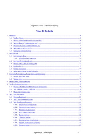 Beginners Guide To Software Testing


                                                          Table Of Contents

1. OVERVIEW .................................................................................................................................... 6
     1.1. THE BIG PICTURE .................................................................................................................. 6
     1.2. WHAT IS SOFTWARE? WHY SHOULD IT BE TESTED? ............................................................................. 6
     1.3. WHAT IS QUALITY? HOW IMPORTANT IS IT? ..................................................................................... 7
     1.4. WHAT EXCATLY DOES A SOFTWARE TESTER DO? ................................................................................. 7
     1.5. WHAT MAKES A GOOD TESTER? .................................................................................................... 8
     1.6. GUIDELINES FOR NEW TESTERS .................................................................................................... 8
2. INTRODUCTION ............................................................................................................................ 10
     2.1. SOFTWARE LIFE CYCLE ........................................................................................................... 10
             2.1.1. VARIOUS LIFE CYCLE MODELS ........................................................................................ 11
     2.2. SOFTWARE TESTING LIFE CYCLE ................................................................................................ 11
     2.3. WHAT IS A BUG? WHY DO BUGS OCCUR? ...................................................................................... 12
     2.4. BUG LIFE CYCLE ................................................................................................................... 13
     2.5. COST OF FIXING BUGS ............................................................................................................ 14
     2.6. WHEN CAN TESTING BE STOPPED/REDUCED?................................................................................... 14
3. SOFTWARE TESTING LEVELS, TYPES, TERMS AND DEFINITIONS ..................................................................... 15
     3.1.    TESTING LEVELS AND TYPES ......................................................................................................   15
     3.2. TESTING TERMS ................................................................................................................... 17
4. MOST COMMON SOFTWARE ERRORS .................................................................................................... 18
5. THE TEST PLANNING PROCESS ........................................................................................................... 19
     5.1. WHAT IS A TEST STRATEGY? WHAT ARE ITS COMPONENTS?................................................................. 19
     5.2. TEST PLANNING – SAMPLE STRUCTURE ......................................................................................... 19
     5.3. MAJOR TEST PLANNING TASKS ................................................................................................... 20
6. TEST CASE DEVELOPMENT ................................................................................................................ 21
     6.1. GENERAL GUIDELINES ............................................................................................................ 21
     6.2. TEST CASE – SAMPLE STRUCTURE............................................................................................... 21
     6.3. TEST CASE DESIGN TECHNIQUES ............................................................................................... 21
             6.3.1. SPECIFICATION DERIVED TESTS ...................................................................................... 22
             6.3.2. EQUIVALENCE PARTITIONING .......................................................................................... 22
             6.3.3. BOUNDARY VALUE ANALYSIS .......................................................................................... 22
             6.3.4. STATE TRANSITION TESTING .......................................................................................... 22
             6.3.5. BRANCH TESTING....................................................................................................... 22
             6.3.6. CONDITION TESTING ................................................................................................... 22
             6.3.7. DATA DEFINITION – USE TESTING.................................................................................... 22
             6.3.8. INTERNAL BOUNDARY VALUE TESTING ................................................................................ 23
             6.3.9. ERROR GUESSING ...................................................................................................... 23




                                                     Symbiosys Technologies                                                                4
 
