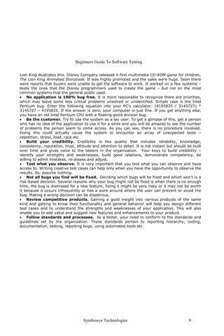 Beginners Guide To Software Testing

Lion King illustrates this. Disney Company released it first multimedia CD-ROM game for children,
The Lion King Animated Storybook. It was highly promoted and the sales were huge. Soon there
were reports that buyers were unable to get the software to work. It worked on a few systems –
likely the ones that the Disney programmers used to create the game – but not on the most
common systems that the general public used.
• No application is 100% bug free. It is more reasonable to recognize there are priorities,
which may leave some less critical problems unsolved or unidentified. Simple case is the Intel
Pentium bug. Enter the following equation into your PC’s calculator: (4195835 / 3145727) *
3145727 – 4195835. If the answer is zero, your computer is just fine. If you get anything else,
you have an old Intel Pentium CPU with a floating-point division bug.
• Be the customer. Try to use the system as a lay user. To get a glimpse of this, get a person
who has no idea of the application to use it for a while and you will be amazed to see the number
of problems the person seem to come across. As you can see, there is no procedure involved.
Doing this could actually cause the system to encounter an array of unexpected tests –
repetition, stress, load, race etc.
• Build your credibility. Credibility is like quality that includes reliability, knowledge,
consistency, reputation, trust, attitude and attention to detail. It is not instant but should be built
over time and gives voice to the testers in the organization. Your keys to build credibility –
identify your strengths and weaknesses, build good relations, demonstrate competency, be
willing to admit mistakes, re-assess and adjust.
• Test what you observe. It is very important that you test what you can observe and have
access to. Writing creative test cases can help only when you have the opportunity to observe the
results. So, assume nothing.
• Not all bugs you find will be fixed. Deciding which bugs will be fixed and which won’t is a
risk-based decision. Several reasons why your bug might not be fixed is when there is no enough
time, the bug is dismissed for a new feature, fixing it might be very risky or it may not be worth
it because it occurs infrequently or has a work around where the user can prevent or avoid the
bug. Making a wrong decision can be disastrous.
• Review competitive products. Gaining a good insight into various products of the same
kind and getting to know their functionality and general behavior will help you design different
test cases and to understand the strengths and weaknesses of your application. This will also
enable you to add value and suggest new features and enhancements to your product.
• Follow standards and processes. As a tester, your need to conform to the standards and
guidelines set by the organization. These standards pertain to reporting hierarchy, coding,
documentation, testing, reporting bugs, using automated tools etc.




                                    Symbiosys Technologies                                      9
 