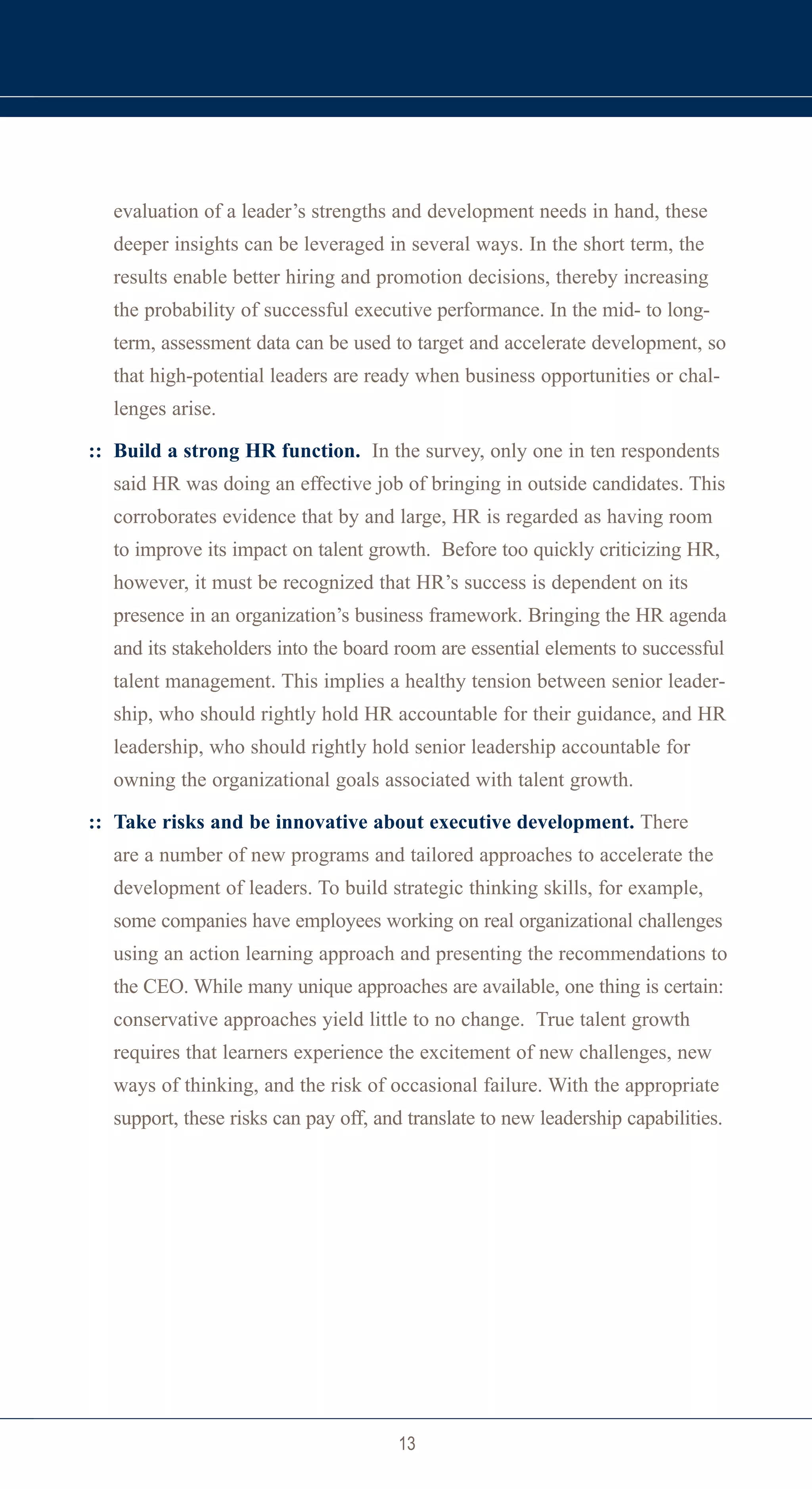 evaluation of a leader’s strengths and development needs in hand, these
  deeper insights can be leveraged in several ways. In the short term, the
  results enable better hiring and promotion decisions, thereby increasing
  the probability of successful executive performance. In the mid- to long-
  term, assessment data can be used to target and accelerate development, so
  that high-potential leaders are ready when business opportunities or chal-
  lenges arise.

:: Build a strong HR function. In the survey, only one in ten respondents
  said HR was doing an effective job of bringing in outside candidates. This
  corroborates evidence that by and large, HR is regarded as having room
  to improve its impact on talent growth. Before too quickly criticizing HR,
  however, it must be recognized that HR’s success is dependent on its
  presence in an organization’s business framework. Bringing the HR agenda
  and its stakeholders into the board room are essential elements to successful
  talent management. This implies a healthy tension between senior leader-
  ship, who should rightly hold HR accountable for their guidance, and HR
  leadership, who should rightly hold senior leadership accountable for
  owning the organizational goals associated with talent growth.

:: Take risks and be innovative about executive development. There
  are a number of new programs and tailored approaches to accelerate the
  development of leaders. To build strategic thinking skills, for example,
  some companies have employees working on real organizational challenges
  using an action learning approach and presenting the recommendations to
  the CEO. While many unique approaches are available, one thing is certain:
  conservative approaches yield little to no change. True talent growth
  requires that learners experience the excitement of new challenges, new
  ways of thinking, and the risk of occasional failure. With the appropriate
  support, these risks can pay off, and translate to new leadership capabilities.




                                      13
 