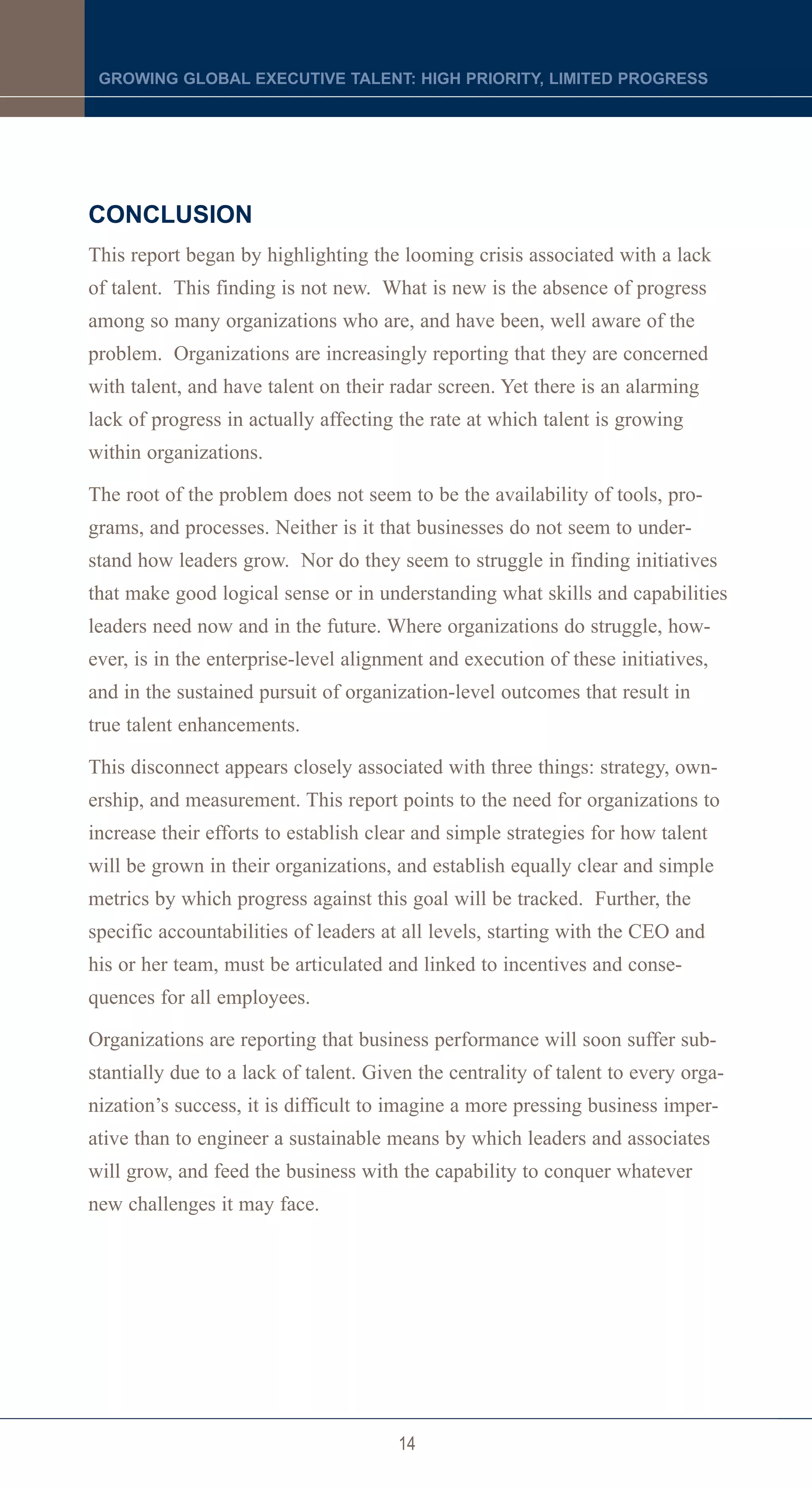 GROWING GLOBAL EXECUTIVE TALENT: HIGH PRIORITY, LIMITED PROGRESS




CONCLUSION
This report began by highlighting the looming crisis associated with a lack
of talent. This finding is not new. What is new is the absence of progress
among so many organizations who are, and have been, well aware of the
problem. Organizations are increasingly reporting that they are concerned
with talent, and have talent on their radar screen. Yet there is an alarming
lack of progress in actually affecting the rate at which talent is growing
within organizations.

The root of the problem does not seem to be the availability of tools, pro-
grams, and processes. Neither is it that businesses do not seem to under-
stand how leaders grow. Nor do they seem to struggle in finding initiatives
that make good logical sense or in understanding what skills and capabilities
leaders need now and in the future. Where organizations do struggle, how-
ever, is in the enterprise-level alignment and execution of these initiatives,
and in the sustained pursuit of organization-level outcomes that result in
true talent enhancements.

This disconnect appears closely associated with three things: strategy, own-
ership, and measurement. This report points to the need for organizations to
increase their efforts to establish clear and simple strategies for how talent
will be grown in their organizations, and establish equally clear and simple
metrics by which progress against this goal will be tracked. Further, the
specific accountabilities of leaders at all levels, starting with the CEO and
his or her team, must be articulated and linked to incentives and conse-
quences for all employees.

Organizations are reporting that business performance will soon suffer sub-
stantially due to a lack of talent. Given the centrality of talent to every orga-
nization’s success, it is difficult to imagine a more pressing business imper-
ative than to engineer a sustainable means by which leaders and associates
will grow, and feed the business with the capability to conquer whatever
new challenges it may face.




                                       14
 