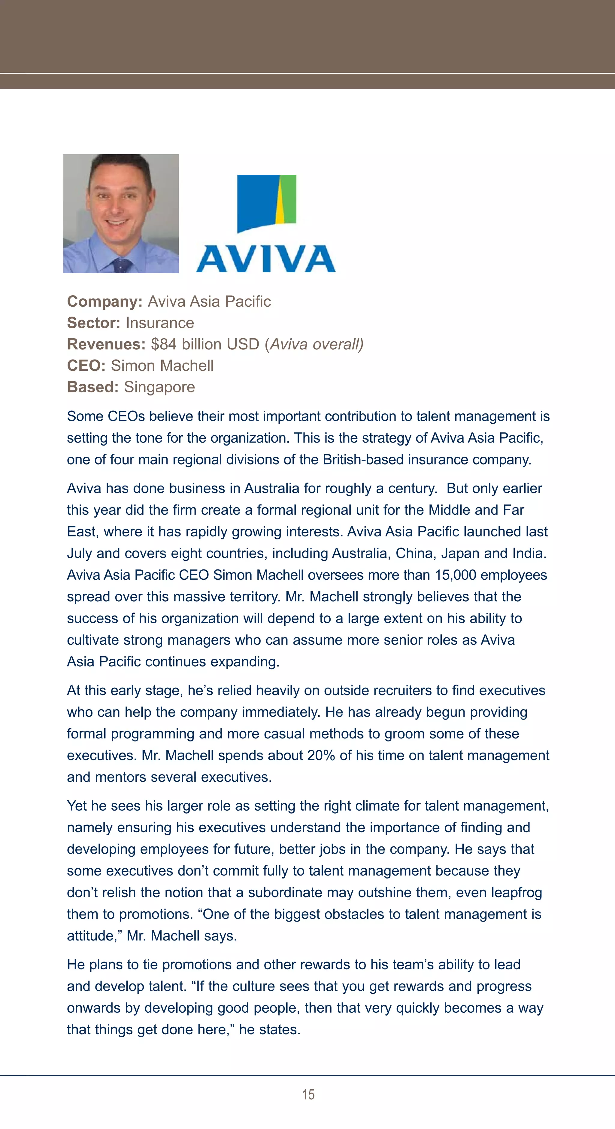 Company: Aviva Asia Pacific
Sector: Insurance
Revenues: $84 billion USD (Aviva overall)
CEO: Simon Machell
Based: Singapore
Some CEOs believe their most important contribution to talent management is
setting the tone for the organization. This is the strategy of Aviva Asia Pacific,
one of four main regional divisions of the British-based insurance company.

Aviva has done business in Australia for roughly a century. But only earlier
this year did the firm create a formal regional unit for the Middle and Far
East, where it has rapidly growing interests. Aviva Asia Pacific launched last
July and covers eight countries, including Australia, China, Japan and India.
Aviva Asia Pacific CEO Simon Machell oversees more than 15,000 employees
spread over this massive territory. Mr. Machell strongly believes that the
success of his organization will depend to a large extent on his ability to
cultivate strong managers who can assume more senior roles as Aviva
Asia Pacific continues expanding.

At this early stage, he’s relied heavily on outside recruiters to find executives
who can help the company immediately. He has already begun providing
formal programming and more casual methods to groom some of these
executives. Mr. Machell spends about 20% of his time on talent management
and mentors several executives.

Yet he sees his larger role as setting the right climate for talent management,
namely ensuring his executives understand the importance of finding and
developing employees for future, better jobs in the company. He says that
some executives don’t commit fully to talent management because they
don’t relish the notion that a subordinate may outshine them, even leapfrog
them to promotions. “One of the biggest obstacles to talent management is
attitude,” Mr. Machell says.

He plans to tie promotions and other rewards to his team’s ability to lead
and develop talent. “If the culture sees that you get rewards and progress
onwards by developing good people, then that very quickly becomes a way
that things get done here,” he states.



                                         15
 