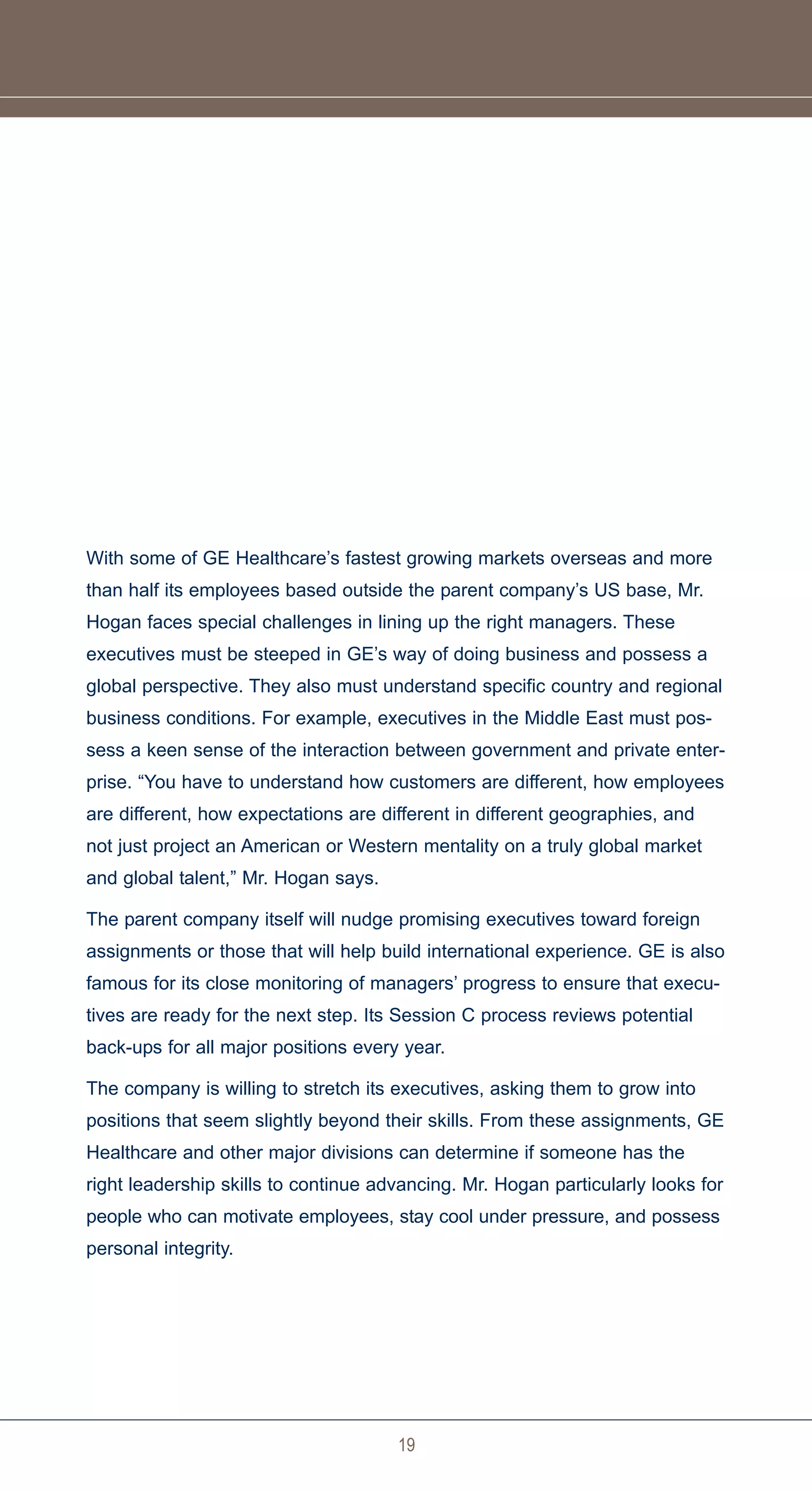 With some of GE Healthcare’s fastest growing markets overseas and more
than half its employees based outside the parent company’s US base, Mr.
Hogan faces special challenges in lining up the right managers. These
executives must be steeped in GE’s way of doing business and possess a
global perspective. They also must understand specific country and regional
business conditions. For example, executives in the Middle East must pos-
sess a keen sense of the interaction between government and private enter-
prise. “You have to understand how customers are different, how employees
are different, how expectations are different in different geographies, and
not just project an American or Western mentality on a truly global market
and global talent,” Mr. Hogan says.

The parent company itself will nudge promising executives toward foreign
assignments or those that will help build international experience. GE is also
famous for its close monitoring of managers’ progress to ensure that execu-
tives are ready for the next step. Its Session C process reviews potential
back-ups for all major positions every year.

The company is willing to stretch its executives, asking them to grow into
positions that seem slightly beyond their skills. From these assignments, GE
Healthcare and other major divisions can determine if someone has the
right leadership skills to continue advancing. Mr. Hogan particularly looks for
people who can motivate employees, stay cool under pressure, and possess
personal integrity.




                                      19
 