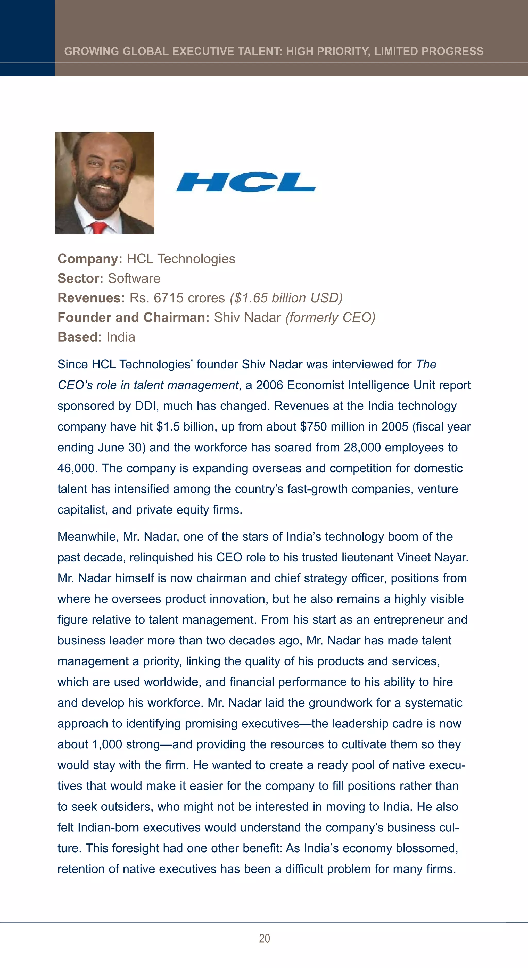 GROWING GLOBAL EXECUTIVE TALENT: HIGH PRIORITY, LIMITED PROGRESS




Company: HCL Technologies
Sector: Software
Revenues: Rs. 6715 crores ($1.65 billion USD)
Founder and Chairman: Shiv Nadar (formerly CEO)
Based: India
Since HCL Technologies’ founder Shiv Nadar was interviewed for The
CEO’s role in talent management, a 2006 Economist Intelligence Unit report
sponsored by DDI, much has changed. Revenues at the India technology
company have hit $1.5 billion, up from about $750 million in 2005 (fiscal year
ending June 30) and the workforce has soared from 28,000 employees to
46,000. The company is expanding overseas and competition for domestic
talent has intensified among the country’s fast-growth companies, venture
capitalist, and private equity firms.

Meanwhile, Mr. Nadar, one of the stars of India’s technology boom of the
past decade, relinquished his CEO role to his trusted lieutenant Vineet Nayar.
Mr. Nadar himself is now chairman and chief strategy officer, positions from
where he oversees product innovation, but he also remains a highly visible
figure relative to talent management. From his start as an entrepreneur and
business leader more than two decades ago, Mr. Nadar has made talent
management a priority, linking the quality of his products and services,
which are used worldwide, and financial performance to his ability to hire
and develop his workforce. Mr. Nadar laid the groundwork for a systematic
approach to identifying promising executives—the leadership cadre is now
about 1,000 strong—and providing the resources to cultivate them so they
would stay with the firm. He wanted to create a ready pool of native execu-
tives that would make it easier for the company to fill positions rather than
to seek outsiders, who might not be interested in moving to India. He also
felt Indian-born executives would understand the company’s business cul-
ture. This foresight had one other benefit: As India’s economy blossomed,
retention of native executives has been a difficult problem for many firms.




                                        20
 