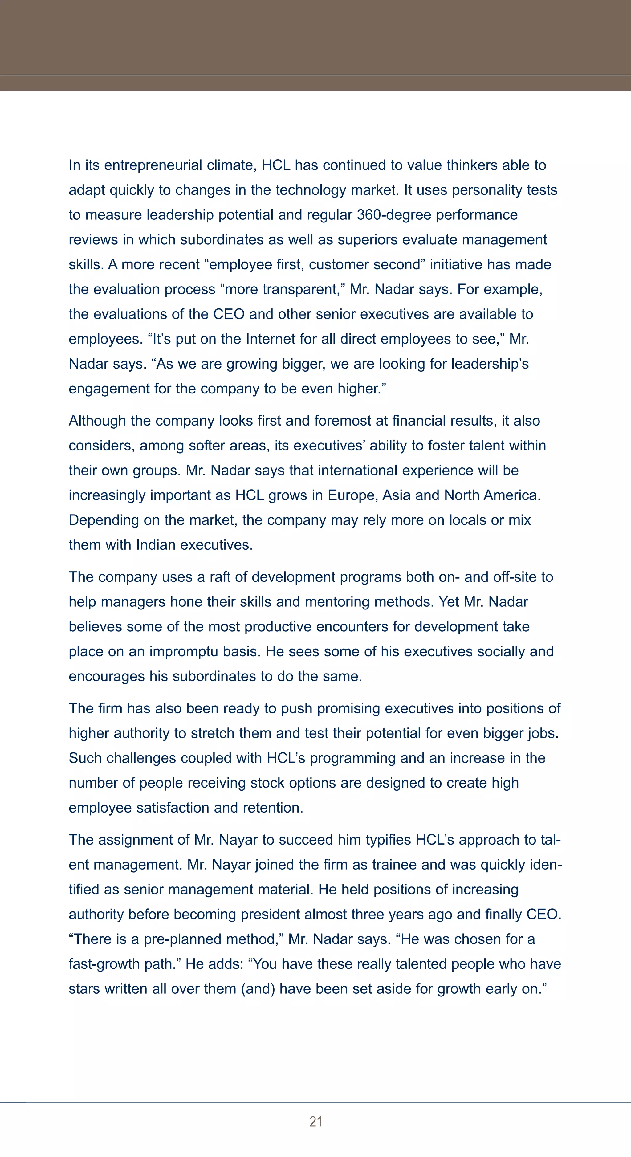 In its entrepreneurial climate, HCL has continued to value thinkers able to
adapt quickly to changes in the technology market. It uses personality tests
to measure leadership potential and regular 360-degree performance
reviews in which subordinates as well as superiors evaluate management
skills. A more recent “employee first, customer second” initiative has made
the evaluation process “more transparent,” Mr. Nadar says. For example,
the evaluations of the CEO and other senior executives are available to
employees. “It’s put on the Internet for all direct employees to see,” Mr.
Nadar says. “As we are growing bigger, we are looking for leadership’s
engagement for the company to be even higher.”

Although the company looks first and foremost at financial results, it also
considers, among softer areas, its executives’ ability to foster talent within
their own groups. Mr. Nadar says that international experience will be
increasingly important as HCL grows in Europe, Asia and North America.
Depending on the market, the company may rely more on locals or mix
them with Indian executives.

The company uses a raft of development programs both on- and off-site to
help managers hone their skills and mentoring methods. Yet Mr. Nadar
believes some of the most productive encounters for development take
place on an impromptu basis. He sees some of his executives socially and
encourages his subordinates to do the same.

The firm has also been ready to push promising executives into positions of
higher authority to stretch them and test their potential for even bigger jobs.
Such challenges coupled with HCL’s programming and an increase in the
number of people receiving stock options are designed to create high
employee satisfaction and retention.

The assignment of Mr. Nayar to succeed him typifies HCL’s approach to tal-
ent management. Mr. Nayar joined the firm as trainee and was quickly iden-
tified as senior management material. He held positions of increasing
authority before becoming president almost three years ago and finally CEO.
“There is a pre-planned method,” Mr. Nadar says. “He was chosen for a
fast-growth path.” He adds: “You have these really talented people who have
stars written all over them (and) have been set aside for growth early on.”




                                       21
 