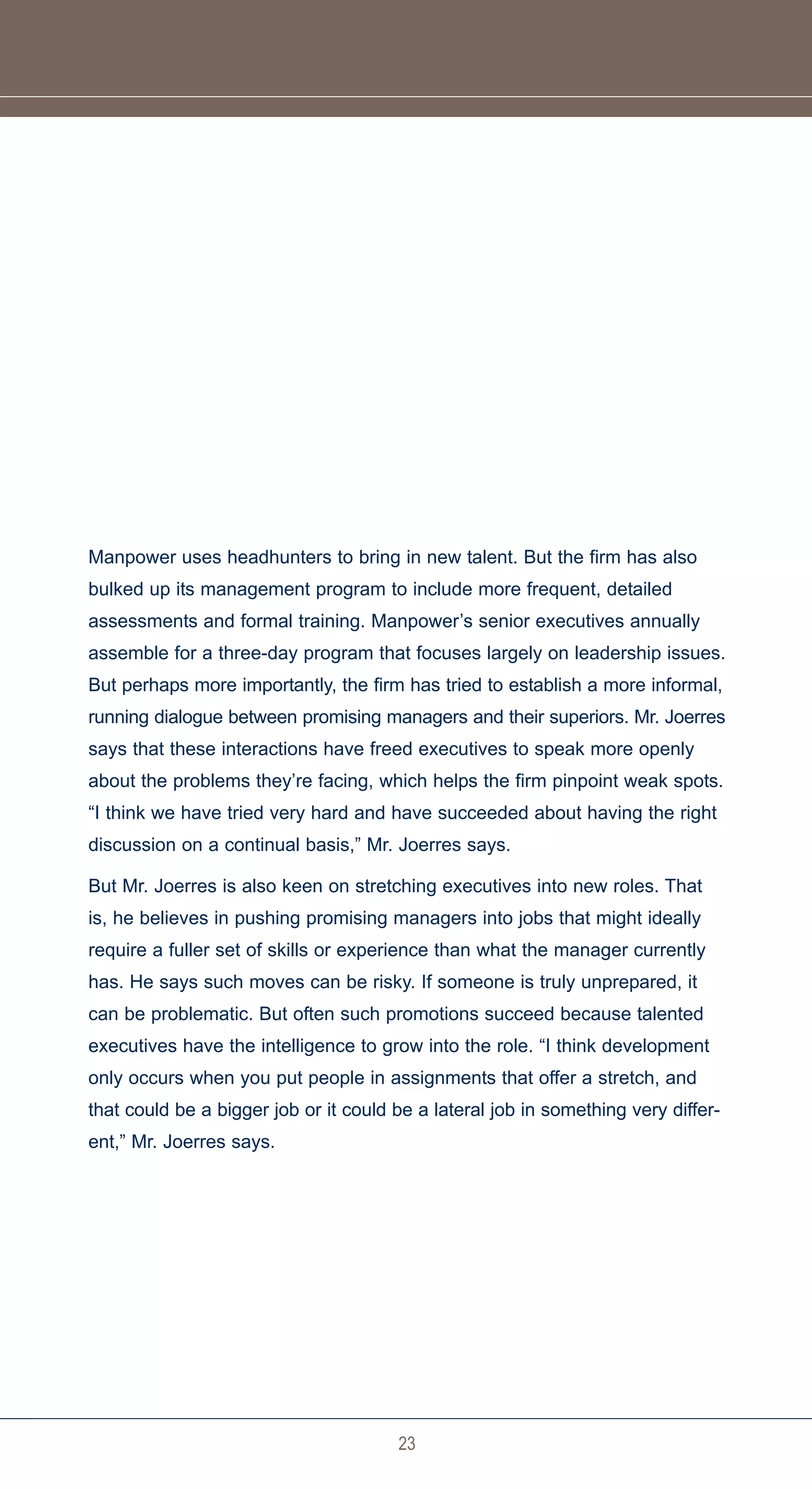 Manpower uses headhunters to bring in new talent. But the firm has also
bulked up its management program to include more frequent, detailed
assessments and formal training. Manpower’s senior executives annually
assemble for a three-day program that focuses largely on leadership issues.
But perhaps more importantly, the firm has tried to establish a more informal,
running dialogue between promising managers and their superiors. Mr. Joerres
says that these interactions have freed executives to speak more openly
about the problems they’re facing, which helps the firm pinpoint weak spots.
“I think we have tried very hard and have succeeded about having the right
discussion on a continual basis,” Mr. Joerres says.

But Mr. Joerres is also keen on stretching executives into new roles. That
is, he believes in pushing promising managers into jobs that might ideally
require a fuller set of skills or experience than what the manager currently
has. He says such moves can be risky. If someone is truly unprepared, it
can be problematic. But often such promotions succeed because talented
executives have the intelligence to grow into the role. “I think development
only occurs when you put people in assignments that offer a stretch, and
that could be a bigger job or it could be a lateral job in something very differ-
ent,” Mr. Joerres says.




                                       23
 