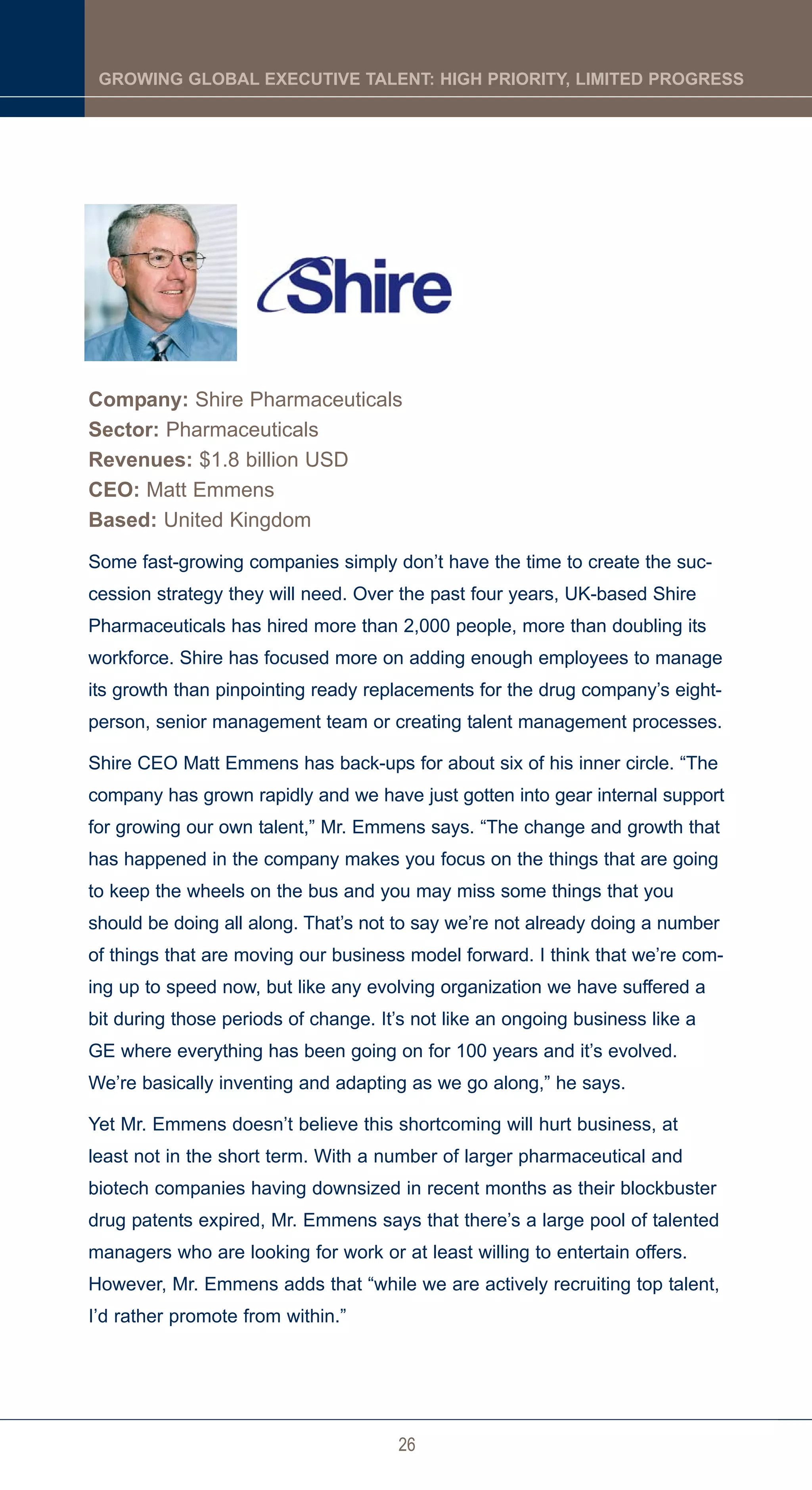 GROWING GLOBAL EXECUTIVE TALENT: HIGH PRIORITY, LIMITED PROGRESS




Company: Shire Pharmaceuticals
Sector: Pharmaceuticals
Revenues: $1.8 billion USD
CEO: Matt Emmens
Based: United Kingdom
Some fast-growing companies simply don’t have the time to create the suc-
cession strategy they will need. Over the past four years, UK-based Shire
Pharmaceuticals has hired more than 2,000 people, more than doubling its
workforce. Shire has focused more on adding enough employees to manage
its growth than pinpointing ready replacements for the drug company’s eight-
person, senior management team or creating talent management processes.

Shire CEO Matt Emmens has back-ups for about six of his inner circle. “The
company has grown rapidly and we have just gotten into gear internal support
for growing our own talent,” Mr. Emmens says. “The change and growth that
has happened in the company makes you focus on the things that are going
to keep the wheels on the bus and you may miss some things that you
should be doing all along. That’s not to say we’re not already doing a number
of things that are moving our business model forward. I think that we’re com-
ing up to speed now, but like any evolving organization we have suffered a
bit during those periods of change. It’s not like an ongoing business like a
GE where everything has been going on for 100 years and it’s evolved.
We’re basically inventing and adapting as we go along,” he says.

Yet Mr. Emmens doesn’t believe this shortcoming will hurt business, at
least not in the short term. With a number of larger pharmaceutical and
biotech companies having downsized in recent months as their blockbuster
drug patents expired, Mr. Emmens says that there’s a large pool of talented
managers who are looking for work or at least willing to entertain offers.
However, Mr. Emmens adds that “while we are actively recruiting top talent,
I’d rather promote from within.”




                                      26
 