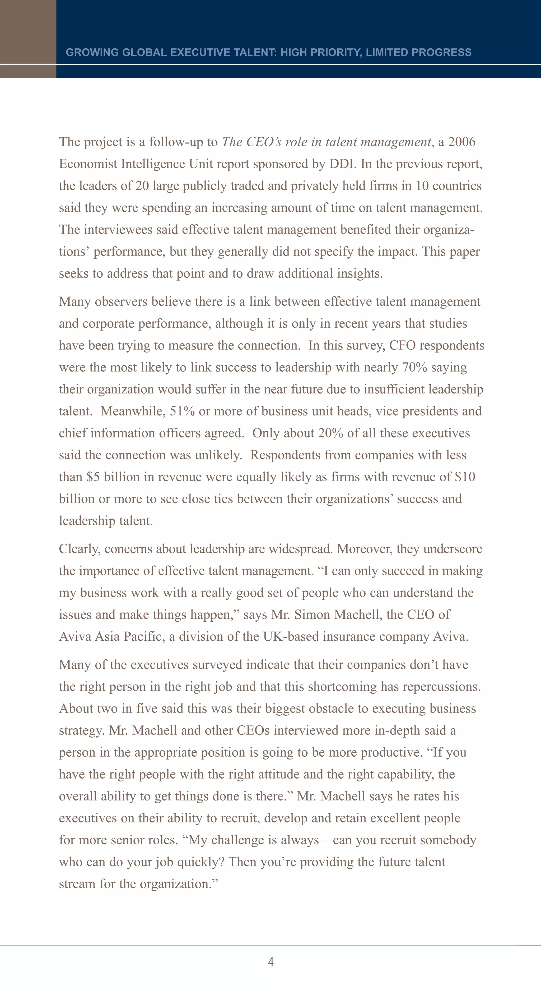 GROWING GLOBAL EXECUTIVE TALENT: HIGH PRIORITY, LIMITED PROGRESS




The project is a follow-up to The CEO’s role in talent management, a 2006
Economist Intelligence Unit report sponsored by DDI. In the previous report,
the leaders of 20 large publicly traded and privately held firms in 10 countries
said they were spending an increasing amount of time on talent management.
The interviewees said effective talent management benefited their organiza-
tions’ performance, but they generally did not specify the impact. This paper
seeks to address that point and to draw additional insights.

Many observers believe there is a link between effective talent management
and corporate performance, although it is only in recent years that studies
have been trying to measure the connection. In this survey, CFO respondents
were the most likely to link success to leadership with nearly 70% saying
their organization would suffer in the near future due to insufficient leadership
talent. Meanwhile, 51% or more of business unit heads, vice presidents and
chief information officers agreed. Only about 20% of all these executives
said the connection was unlikely. Respondents from companies with less
than $5 billion in revenue were equally likely as firms with revenue of $10
billion or more to see close ties between their organizations’ success and
leadership talent.

Clearly, concerns about leadership are widespread. Moreover, they underscore
the importance of effective talent management. “I can only succeed in making
my business work with a really good set of people who can understand the
issues and make things happen,” says Mr. Simon Machell, the CEO of
Aviva Asia Pacific, a division of the UK-based insurance company Aviva.

Many of the executives surveyed indicate that their companies don’t have
the right person in the right job and that this shortcoming has repercussions.
About two in five said this was their biggest obstacle to executing business
strategy. Mr. Machell and other CEOs interviewed more in-depth said a
person in the appropriate position is going to be more productive. “If you
have the right people with the right attitude and the right capability, the
overall ability to get things done is there.” Mr. Machell says he rates his
executives on their ability to recruit, develop and retain excellent people
for more senior roles. “My challenge is always—can you recruit somebody
who can do your job quickly? Then you’re providing the future talent
stream for the organization.”




                                       4
 