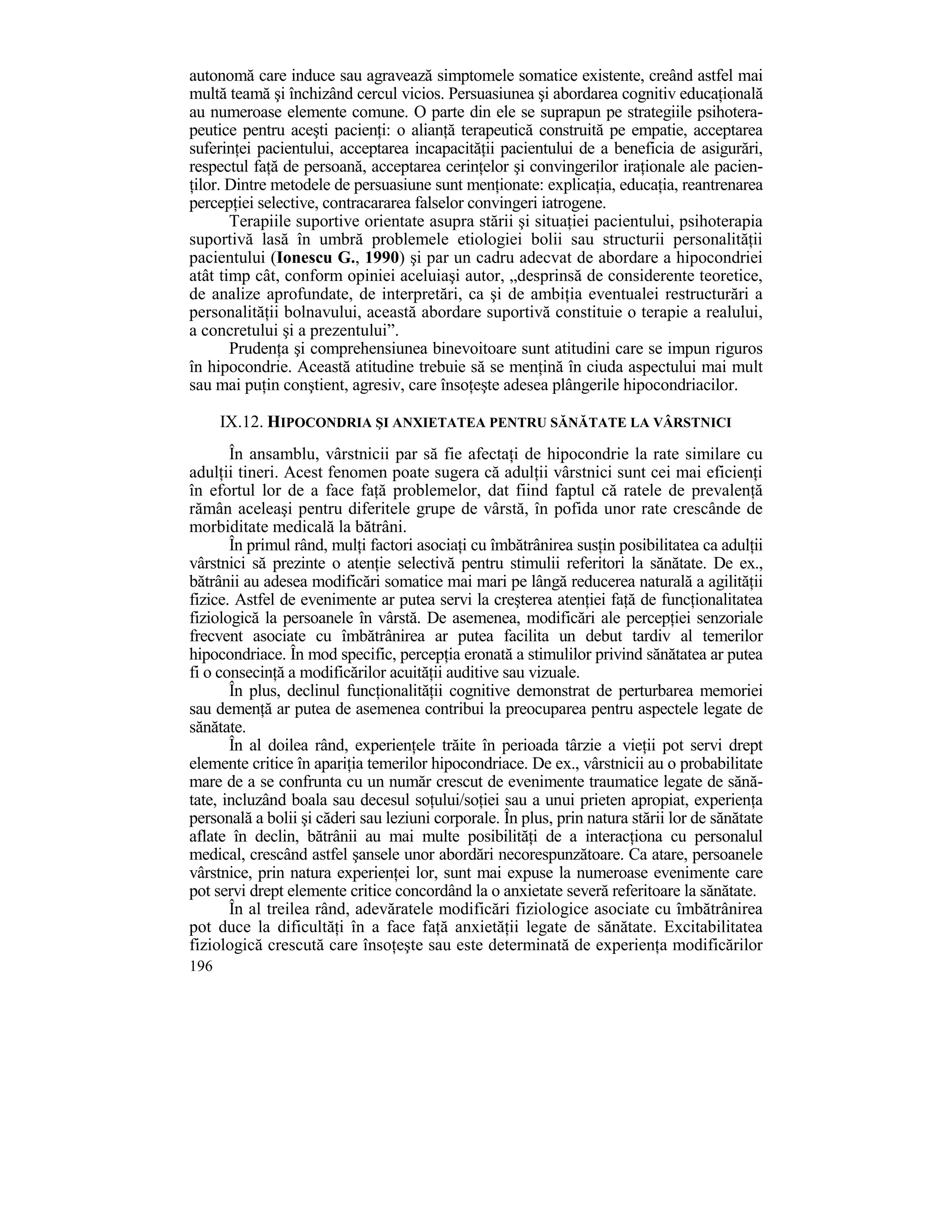 autonomă care induce sau agravează simptomele somatice existente, creând astfel mai
multă teamă şi închizând cercul vicios. Persuasiunea şi abordarea cognitiv educaŃională
au numeroase elemente comune. O parte din ele se suprapun pe strategiile psihotera-
peutice pentru aceşti pacienŃi: o alianŃă terapeutică construită pe empatie, acceptarea
suferinŃei pacientului, acceptarea incapacităŃii pacientului de a beneficia de asigurări,
respectul faŃă de persoană, acceptarea cerinŃelor şi convingerilor iraŃionale ale pacien-
Ńilor. Dintre metodele de persuasiune sunt menŃionate: explicaŃia, educaŃia, reantrenarea
percepŃiei selective, contracararea falselor convingeri iatrogene.
       Terapiile suportive orientate asupra stării şi situaŃiei pacientului, psihoterapia
suportivă lasă în umbră problemele etiologiei bolii sau structurii personalităŃii
pacientului (Ionescu G., 1990) şi par un cadru adecvat de abordare a hipocondriei
atât timp cât, conform opiniei aceluiaşi autor, „desprinsă de considerente teoretice,
de analize aprofundate, de interpretări, ca şi de ambiŃia eventualei restructurări a
personalităŃii bolnavului, această abordare suportivă constituie o terapie a realului,
a concretului şi a prezentului”.
       PrudenŃa şi comprehensiunea binevoitoare sunt atitudini care se impun riguros
în hipocondrie. Această atitudine trebuie să se menŃină în ciuda aspectului mai mult
sau mai puŃin conştient, agresiv, care însoŃeşte adesea plângerile hipocondriacilor.

      IX.12. HIPOCONDRIA ŞI ANXIETATEA PENTRU SĂNĂTATE LA VÂRSTNICI
       În ansamblu, vârstnicii par să fie afectaŃi de hipocondrie la rate similare cu
adulŃii tineri. Acest fenomen poate sugera că adulŃii vârstnici sunt cei mai eficienŃi
în efortul lor de a face faŃă problemelor, dat fiind faptul că ratele de prevalenŃă
rămân aceleaşi pentru diferitele grupe de vârstă, în pofida unor rate crescânde de
morbiditate medicală la bătrâni.
       În primul rând, mulŃi factori asociaŃi cu îmbătrânirea susŃin posibilitatea ca adulŃii
vârstnici să prezinte o atenŃie selectivă pentru stimulii referitori la sănătate. De ex.,
bătrânii au adesea modificări somatice mai mari pe lângă reducerea naturală a agilităŃii
fizice. Astfel de evenimente ar putea servi la creşterea atenŃiei faŃă de funcŃionalitatea
fiziologică la persoanele în vârstă. De asemenea, modificări ale percepŃiei senzoriale
frecvent asociate cu îmbătrânirea ar putea facilita un debut tardiv al temerilor
hipocondriace. În mod specific, percepŃia eronată a stimulilor privind sănătatea ar putea
fi o consecinŃă a modificărilor acuităŃii auditive sau vizuale.
       În plus, declinul funcŃionalităŃii cognitive demonstrat de perturbarea memoriei
sau demenŃă ar putea de asemenea contribui la preocuparea pentru aspectele legate de
sănătate.
       În al doilea rând, experienŃele trăite în perioada târzie a vieŃii pot servi drept
elemente critice în apariŃia temerilor hipocondriace. De ex., vârstnicii au o probabilitate
mare de a se confrunta cu un număr crescut de evenimente traumatice legate de sănă-
tate, incluzând boala sau decesul soŃului/soŃiei sau a unui prieten apropiat, experienŃa
personală a bolii şi căderi sau leziuni corporale. În plus, prin natura stării lor de sănătate
aflate în declin, bătrânii au mai multe posibilităŃi de a interacŃiona cu personalul
medical, crescând astfel şansele unor abordări necorespunzătoare. Ca atare, persoanele
vârstnice, prin natura experienŃei lor, sunt mai expuse la numeroase evenimente care
pot servi drept elemente critice concordând la o anxietate severă referitoare la sănătate.
       În al treilea rând, adevăratele modificări fiziologice asociate cu îmbătrânirea
pot duce la dificultăŃi în a face faŃă anxietăŃii legate de sănătate. Excitabilitatea
fiziologică crescută care însoŃeşte sau este determinată de experienŃa modificărilor
196
 