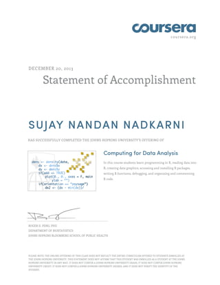 coursera.org
Statement of Accomplishment
DECEMBER 20, 2013
SUJAY NANDAN NADKARNI
HAS SUCCESSFULLY COMPLETED THE JOHNS HOPKINS UNIVERSITY'S OFFERING OF
Computing for Data Analysis
In this course students learn programming in R, reading data into
R, creating data graphics, accessing and installing R packages,
writing R functions, debugging, and organizing and commenting
R code.
ROGER D. PENG, PHD
DEPARTMENT OF BIOSTATISTICS
JOHNS HOPKINS BLOOMBERG SCHOOL OF PUBLIC HEALTH
PLEASE NOTE: THE ONLINE OFFERING OF THIS CLASS DOES NOT REFLECT THE ENTIRE CURRICULUM OFFERED TO STUDENTS ENROLLED AT
THE JOHNS HOPKINS UNIVERSITY. THIS STATEMENT DOES NOT AFFIRM THAT THIS STUDENT WAS ENROLLED AS A STUDENT AT THE JOHNS
HOPKINS UNIVERSITY IN ANY WAY. IT DOES NOT CONFER A JOHNS HOPKINS UNIVERSITY GRADE; IT DOES NOT CONFER JOHNS HOPKINS
UNIVERSITY CREDIT; IT DOES NOT CONFER A JOHNS HOPKINS UNIVERSITY DEGREE; AND IT DOES NOT VERIFY THE IDENTITY OF THE
STUDENT.
 