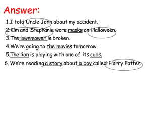 Answer:
1.I told Uncle John about my accident.
2.Kim and Stephanie wore masks on Halloween.
3.The lawnmower is broken.
4.We’re going to the movies tomorrow.
5.The lion is playing with one of its cubs.
6. We’re reading a story about a boy called Harry Potter.
 