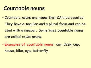 Countable nouns
• Countable nouns are nouns that CAN be counted.
They have a singular and a plural form and can be
used with a number. Sometimes countable nouns
are called count nouns.
• Examples of countable nouns: car, desk, cup,
house, bike, eye, butterfly
 