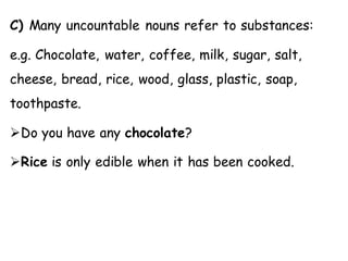 C) Many uncountable nouns refer to substances:
e.g. Chocolate, water, coffee, milk, sugar, salt,
cheese, bread, rice, wood, glass, plastic, soap,
toothpaste.
➢Do you have any chocolate?
➢Rice is only edible when it has been cooked.
 