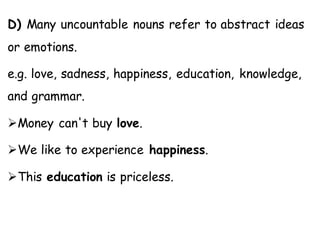 D) Many uncountable nouns refer to abstract ideas
or emotions.
e.g. love, sadness, happiness, education, knowledge,
and grammar.
➢Money can't buy love.
➢We like to experience happiness.
➢This education is priceless.
 