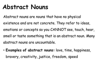 Abstract Nouns
Abstract nouns are nouns that have no physical
existence and are not concrete. They refer to ideas,
emotions or concepts so you CANNOT see, touch, hear,
smell or taste something that is an abstract noun. Many
abstract nouns are uncountable.
• Examples of abstract nouns: love, time, happiness,
bravery, creativity, justice, freedom, speed
 