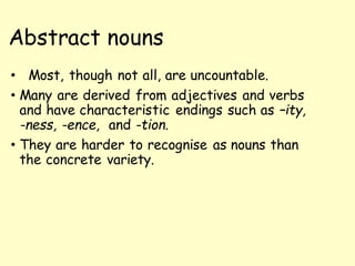 Abstract nouns
• Most, though not all, are uncountable.
• Many are derived from adjectives and verbs
and have characteristic endings such as –ity,
-ness, -ence, and -tion.
• They are harder to recognise as nouns than
the concrete variety.
 