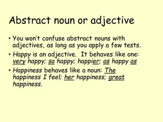 Abstract noun or adjective
• You won’t confuse abstract nouns with
adjectives, as long as you apply a few tests.
• Happy is an adjective. It behaves like one:
very happy; so happy; happier; as happy as
• Happiness behaves like a noun: The
happiness I feel; her happiness; great
happiness.
 