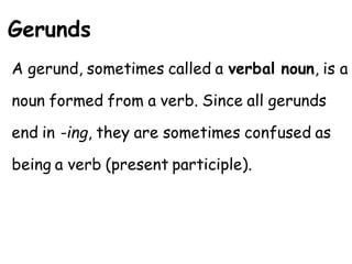 Gerunds
A gerund, sometimes called a verbal noun, is a
noun formed from a verb. Since all gerunds
end in -ing, they are sometimes confused as
being a verb (present participle).
 