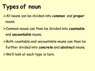 Types of noun
➢All nouns can be divided into common and proper
nouns.
➢Common nouns can then be divided into countable
and uncountable nouns.
➢Both countable and uncountable nouns can then be
further divided into concrete and abstract nouns.
➢We’ll look at each type in turn.
 