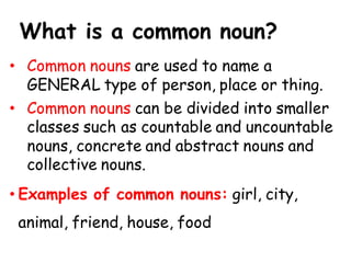 What is a common noun?
• Common nouns are used to name a
GENERAL type of person, place or thing.
• Common nouns can be divided into smaller
classes such as countable and uncountable
nouns, concrete and abstract nouns and
collective nouns.
• Examples of common nouns: girl, city,
animal, friend, house, food
 