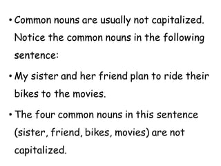 • Common nouns are usually not capitalized.
Notice the common nouns in the following
sentence:
• My sister and her friend plan to ride their
bikes to the movies.
• The four common nouns in this sentence
(sister, friend, bikes, movies) are not
capitalized.
 