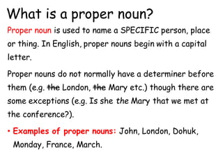 What is a proper noun?
Proper noun is used to name a SPECIFIC person, place
or thing. In English, proper nouns begin with a capital
letter.
Proper nouns do not normally have a determiner before
them (e.g. the London, the Mary etc.) though there are
some exceptions (e.g. Is she the Mary that we met at
the conference?).
• Examples of proper nouns: John, London, Dohuk,
Monday, France, March.
 