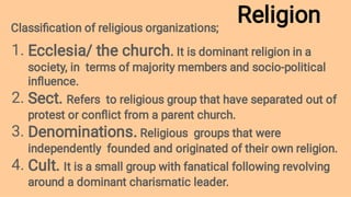 Religion
1.
2.
3.
4.
Classiﬁcation of religious organizations;
Ecclesia/ the church. It is dominant religion in a
society, in terms of majority members and socio-political
inﬂuence.
Sect. Refers to religious group that have separated out of
protest or conﬂict from a parent church.
Denominations. Religious groups that were
independently founded and originated of their own religion.
Cult. It is a small group with fanatical following revolving
around a dominant charismatic leader.
 