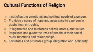 Cultural Functions of Religion
1.
2.
3.
4.
5.
It satisﬁes the emotional and spiritual needs of a person.
Provides a sense of hope and assurance to a person in
doubt, fear, or trouble,
It legitimizes and reinforces beliefs, mores, and values.
Regulates and guide the lives of people in their social
roles, functions and relationships.
Facilitates and promotes group integration and solidarity
 