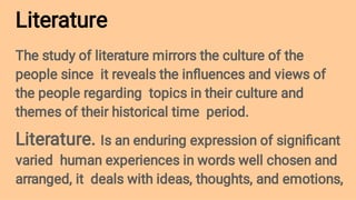 Literature
The study of literature mirrors the culture of the
people since it reveals the inﬂuences and views of
the people regarding topics in their culture and
themes of their historical time period.
Literature. Is an enduring expression of signiﬁcant
varied human experiences in words well chosen and
arranged, it deals with ideas, thoughts, and emotions,
 