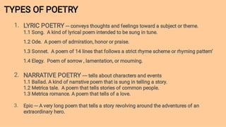 TYPES OF POETRY
1.
2.
3.
LYRIC POETRY --- conveys thoughts and feelings toward a subject or theme.
1.1 Song. A kind of lyrical poem intended to be sung in tune.
1.2 Ode. A poem of admiration, honor or praise.
1.3 Sonnet. A poem of 14 lines that follows a strict rhyme scheme or rhyming pattern’
1.4 Elegy. Poem of sorrow , lamentation, or mourning.
NARRATIVE POETRY ---- tells about characters and events
1.1 Ballad. A kind of narrative poem that is sung in telling a story.
1.2 Metrica tale. A poem that tells stories of common people.
1.3 Metrica romance. A poem that tells of a love.
Epic --- A very long poem that tells a story revolving around the adventures of an
extraordinary hero.
 