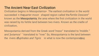 The Ancient Near East Civilization
Civilization begins in Mesopotamia= The earliest civilization in the world
succeeded n the
quarter moon shaped region called the ‘’
Fertile Crescent’’
known as the Mesopotamia, the area where the ﬁrst civilization in the world
was raised by its fertile land between two rivers. Known as the cradle of
civilization,
Mesopotamia derived from the Greek word‘’meso’’ translated to ‘’
middle .’’
and ‘
’potamos’ ’ translated to ‘’river.’’ So, Mesopotamia is the land between
the rivers of
Euphrates and Tigris in what is now the contemporary
Iraq.
 