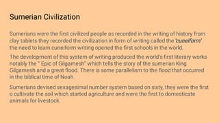 Sumerian Civilization
Sumerians were the ﬁrst civilized people as recorded in the writing of history from
clay tablets they recorded the civilization in form of writing called the ‘’
cuneiform’
the need to learn cuneiform writing opened the ﬁrst schools in the world.
The development of this system of writing produced the world’s ﬁrst literary works
notably the ‘’ Epic of Gilgamesh’’ which tells the story of the sumerian King
Gilgamesh and a great ﬂood. There is some parallelism to the ﬂood that occurred
in the biblical time of Noah.
Sumerians devised sexagesimal number system based on sixty, they were the ﬁrst
o cultivate the soil which started agriculture and were the ﬁrst to domesticate
animals for livestock.
 