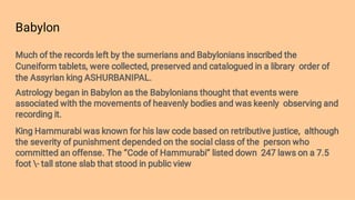 Babylon
Much of the records left by the sumerians and Babylonians inscribed the
Cuneiform tablets, were collected, preserved and catalogued in a library order of
the Assyrian king ASHURBANIPAL.
Astrology began in Babylon as the Babylonians thought that events were
associated with the movements of heavenly bodies and was keenly observing and
recording it.
King Hammurabi was known for his law code based on retributive justice, although
the severity of punishment depended on the social class of the person who
committed an offense. The ‘’Code of Hammurabi’’ listed down 247 laws on a 7.5
foot - tall stone slab that stood in public view
 
