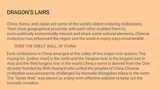 DRAGON’S LAIRS
China, Korea, and Japan are some of the world’s oldest enduring civilizations.
Their close geographical proximity with each other enabled them to
socio-politically economically interact and share some cultural elements, Chinese
civilization has inﬂuenced the region and the world in many ways innumerable.
OVER THE GREAT WALL OF CHINA
Early civilizations in China emerged at the valley of two major river system; The
Huang Ho. [yellow river] in the north and the Yangtze river is the longest river in
Asia and the third longest river in the world.China;s name is derived from the Chin
dynasty founded by Shih Huang-ti who united the peoples of China.Chinese
civilization was persistently challenged by Nomadic Mongolian tribes to the north.
The ‘’Great Wall,’’ was placed as a long-term effective solution to keep out the
nomadic invaders.
 