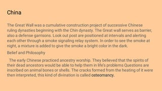 China
The Great Wall was a cumulative construction project of successive Chinese
ruling dynasties beginning with the Chin dynasty. The Great wall serves as barrier,
also a defense garrisons. Look out post are positioned at intervals and alerting
each other through a smoke signaling relay system. In order to see the smoke at
night, a mixture is added to give the smoke a bright color in the dark.
Belief and Philosophy
The early Chinese practiced ancestry worship. They believed that the spirits of
their dead ancestors would be able to help them in life’s problems Questions are
inscribed on animal bones or shells. The cracks formed from the heating of it were
then interpreted, this kind of divination is called osteomancy.
 
