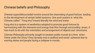 Chinese beliefs and Philosophy
Chinese superstitious belief revolve around the channeling of good fortune leading
to the development of certain belief systems. One such system is what the
Chinese called’ ‘’ Feng shui’’means literally the wind and water.
Feng shui is a system of aesthetics adopted to promote good fortune by
harmonizing with the elements and energy that ﬂow through surrounding areas. It
has much to do with the orientation and arrangement of objects and structures.
Chinese Philosophy primarily sought to awaken public morals at a time when
China under the Zhou/ Chou dynasty was in political and social upheaval due to
warring states and people facing a collapse in morals.
 