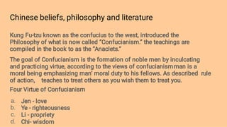Chinese beliefs, philosophy and literature
a.
b.
c.
d.
Kung Fu-tzu known as the confucius to the west, introduced the
Philosophy of what is now called ‘’Confucianism.’’ the teachings are
compiled in the book to as the ‘’Anaclets.’’
The goal of Confucianism is the formation of noble men by inculcating
and practicing virtue, according to the views of confucianismman is a
moral being emphasizing man’ moral duty to his fellows. As described rule
of action, teaches to treat others as you wish them to treat you.
Four Virtue of Confucianism
Jen - love
Ye - righteousness
Li - propriety
Chi- wisdom
 