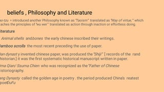 beliefs , Philosophy and Literature
ao-tzu = introduced another Philosophy known as ‘’
Taoism’’ translated as ‘’
Way of virtue, ’’ which
aches the principles of ‘’
wu wei’ ’ translated as action through inaction or effortless doing.
iterature
Animal shells andbones the early chinese inscribed their writings.
Bamboo scrolls the most recent preceding the use of paper.
Han dynast y invented chinese paper, was produced the ‘
’Shiji’’ [ records of the rand
historian.] it was the ﬁrst systematic historical manuscript written in paper.
ima Qian/ Ssuma Chien who was recognized as the‘’Father of Chinese
istoriography.
ang Dynasty called the golden age in poetry . the period produced China’s reatest
poet
DuFu
 