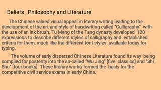 Beliefs , Philosophy and LIterature
The Chinese valued visual appeal in literary writing leading to the
development of the art and style of handwriting called ‘’Calligraphy’’ with
the use of an ink brush. Tu Meng of the Tang dynasty developed 120
expressions to describe different styles of calligraphy and established
criteria for them, much like the different font styles available today for
typing.
The volume of early dispersed Chinese Literature found its way being
complied for posterity into the so-called ‘’Wu Jing’’ [ﬁve classics] and ‘’Shi
Shu’’ [four books]. These literary works formed the basis for the
competitive civil service exams in early China.
 