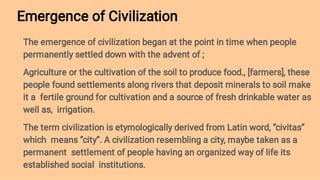 Emergence of Civilization
The emergence of civilization began at the point in time when people
permanently settled down with the advent of ;
Agriculture or the cultivation of the soil to produce food., [farmers], these
people found settlements along rivers that deposit minerals to soil make
it a fertile ground for cultivation and a source of fresh drinkable water as
well as, irrigation.
The term civilization is etymologically derived from Latin word, ‘’civitas’’
which means ‘’city’’. A civilization resembling a city, maybe taken as a
permanent settlement of people having an organized way of life its
established social institutions.
 