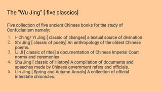 The ‘’Wu Jing’’ [ ﬁve classics]
1.
2.
3.
4.
5.
Five collection of ﬁve ancient Chinese books for the study of
Confucianism namely;
I- Ching/ Yi Jing [ classic of changes] a textual source of divination
Shi Jing [ classic of poetry] An anthropology of the oldest Chinese
poems.
Li Ji [ classic of rites] a documentation of Chinese Imperial Court
norms and ceremonies
Shu Jing [ classic of History] A compilation of documents and
speeches made by Chinese government refers and oﬃcials.
Lin Jing [ Spring and Autumn Annals] A collection of oﬃcial
interstate chronicles.
 