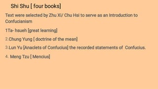 Shi Shu [ four books]
2.
3.
4.
Text were selected by Zhu Xi/ Chu Hsi to serve as an Introduction to
Confucianism
1Ta- hsueh [great learning]
Chung Yung [ doctrine of the mean]
Lun Yu [Anaclets of Confucius] the recorded statements of Confucius.
Meng Tzu [ Mencius]
 