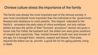 Chinese culture stress the importance of the family
The family was always the most important part of the chinese society. It
was more considered more important than the individual or the government.
Respect and obedience to one’s parents. This respect extended to the
family’s ancestors the early rulers of china worshiped not only various
deities but also the spirits of their ‘’honored ancestors.’’ women are given a
lesser role,The Father, the husband and the eldest son were given positions
of respect and superiority. They looked forward to both men and women of
old age, for it brought them wisdom, respect and leisure, Filial piety
required the eldest son tp provide a good life for his aging parents, living
or dead.
 