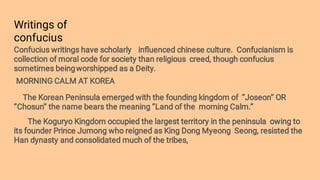 Writings of
confucius
Confucius writings have scholarly inﬂuenced chinese culture. Confucianism is
collection of moral code for society than religious creed, though confucius
sometimes beingworshipped as a Deity.
MORNING CALM AT KOREA
The Korean Peninsula emerged with the founding kingdom of ‘’Joseon’’ OR
‘’Chosun’’ the name bears the meaning ‘’Land of the morning Calm.’’
The Koguryo Kingdom occupied the largest territory in the peninsula owing to
its founder Prince Jumong who reigned as King Dong Myeong Seong, resisted the
Han dynasty and consolidated much of the tribes,
 