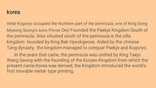 korea
While Koguryo occupied the Northern part of the peninsula, one of King Dong
Myeong Seong’s sons Prince Onji Founded the Paekje Kingdom South of
the peninsula. Also situated south of the peninsula is the silla
kingdom founded by King Bak Hyeokgeose. Aided by the chinese
Tang dynasty, the kingdom managed to conquer Paekje and Koguryo.
In the years that came, the peninsula was uniﬁed by King Taejo
Wang Geong with the founding of the Koryeo Kingdom from which the
present name Korea was derived, the Kingdom introduced the world’s
ﬁrst movable metal- type printing.
 