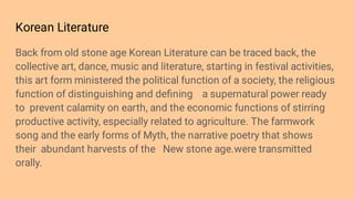 Korean Literature
Back from old stone age Korean Literature can be traced back, the
collective art, dance, music and literature, starting in festival activities,
this art form ministered the political function of a society, the religious
function of distinguishing and deﬁning a supernatural power ready
to prevent calamity on earth, and the economic functions of stirring
productive activity, especially related to agriculture. The farmwork
song and the early forms of Myth, the narrative poetry that shows
their abundant harvests of the New stone age.were transmitted
orally.
 