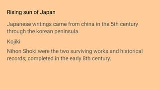 Rising sun of Japan
Japanese writings came from china in the 5th century
through the korean peninsula.
Kojiki
Nihon Shoki were the two surviving works and historical
records; completed in the early 8th century.
 