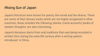 rRising Sun of Japan
Japan’s literature were known for poetry, the novell and the drama. There
are some of their literary works which are not highly recognized in other
countries, these includes the following; diaries, travel accounts, books of
random thoughts- are also interesting.
Japan’s literature starts from oral traditions that was being recorded in
written form during the early 8th century after a writing system
introduced in China.
 