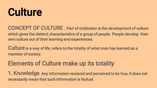 Culture
CONCEPT OF CULTURE . Part of civilization is the development of culture
which gives the distinct characteristics of a group of people. People develop their
own culture out of their learning and experiences.
Culture is a way of life, refers to the totality of what man has learned as a
member of society.
Elements of Culture make up its totality
1. Knowledge. Any information received and perceived to be true, it does not
necessarily mean that such information is factual.
 