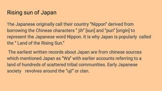 Rising sun of Japan
The Japanese originally call their country ‘’Nippon’’ derived from
borrowing the Chinese characters ‘’ jih’’ [sun] and ‘’pun’’ [origin] to
represent the Japanese word Nippon. It is why Japan is popularly called
the ‘’ Land of the Rising Sun.’’
The earliest written records about Japan are from chinese sources
which mentioned Japan as ‘’Wa’’ with earlier accounts referring to a
land of hundreds of scattered tribal communities. Early Japanese
society revolves around the ‘’uji’’ or clan.
 